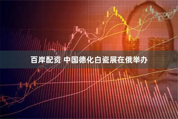 百岸配资 中国德化白瓷展在俄举办