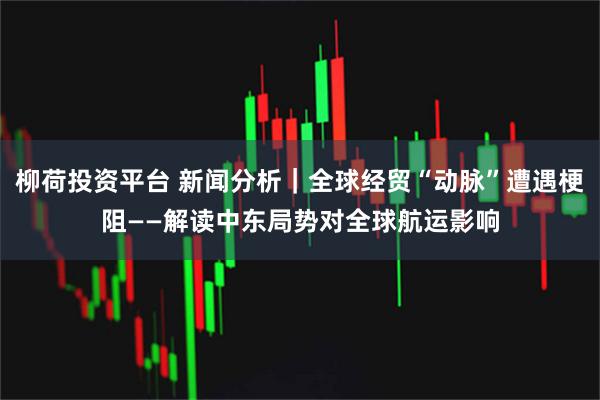 柳荷投资平台 新闻分析｜全球经贸“动脉”遭遇梗阻——解读中东局势对全球航运影响