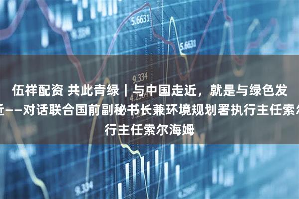 伍祥配资 共此青绿｜与中国走近，就是与绿色发展走近——对话联合国前副秘书长兼环境规划署执行主任索尔海姆
