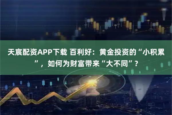 天宸配资APP下载 百利好：黄金投资的“小积累”，如何为财富带来“大不同”？