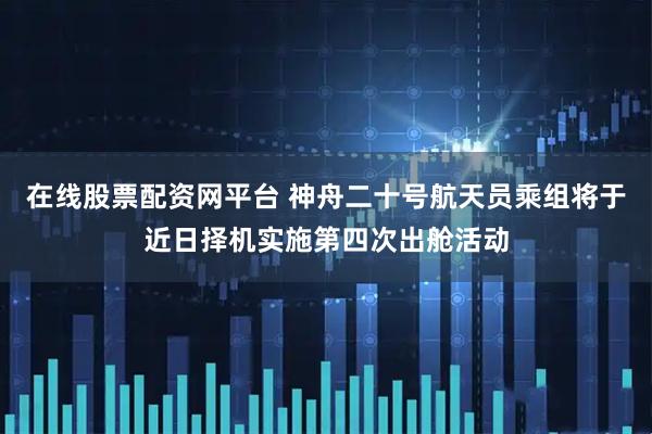 在线股票配资网平台 神舟二十号航天员乘组将于近日择机实施第四次出舱活动