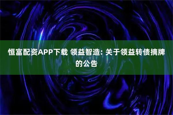恒富配资APP下载 领益智造: 关于领益转债摘牌的公告