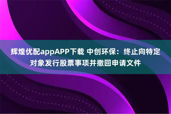 辉煌优配appAPP下载 中创环保：终止向特定对象发行股票事项并撤回申请文件
