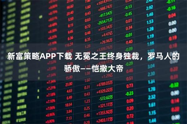 新富策略APP下载 无冕之王终身独裁，罗马人的骄傲——恺撒大帝