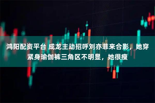 鸿阳配资平台 成龙主动招呼刘亦菲来合影，她穿紧身瑜伽裤三角区不明显，她很瘦