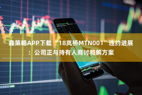 鑫策略APP下载 “18岚桥MTN001”违约进展：公司正与持有人商讨和解方案