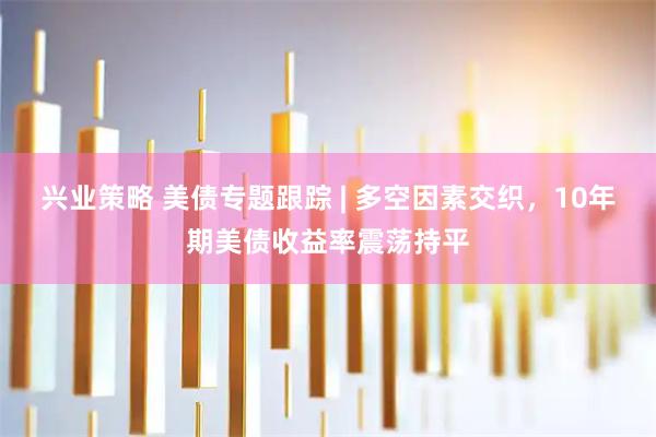 兴业策略 美债专题跟踪 | 多空因素交织，10年期美债收益率震荡持平