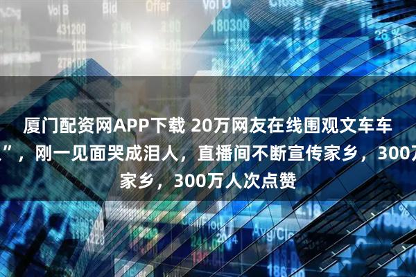 厦门配资网APP下载 20万网友在线围观文车车见“娘家人”，刚一见面哭成泪人，直播间不断宣传家乡，300万人次点赞