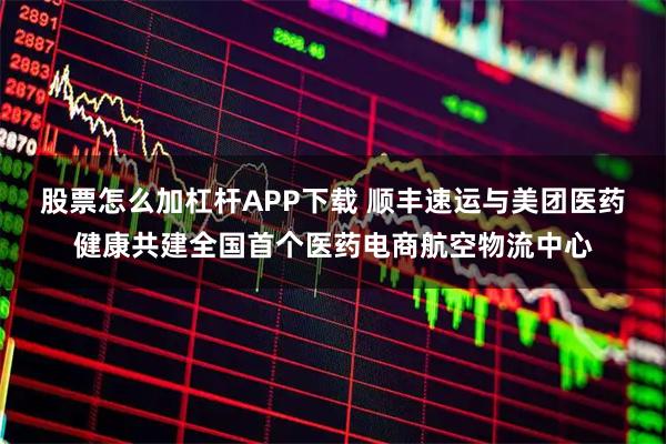 股票怎么加杠杆APP下载 顺丰速运与美团医药健康共建全国首个医药电商航空物流中心