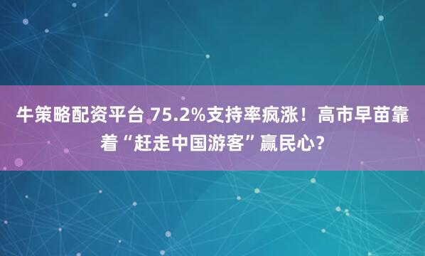 牛策略配资平台 75.2%支持率疯涨！高市早苗靠着“赶走中国游客”赢民心？