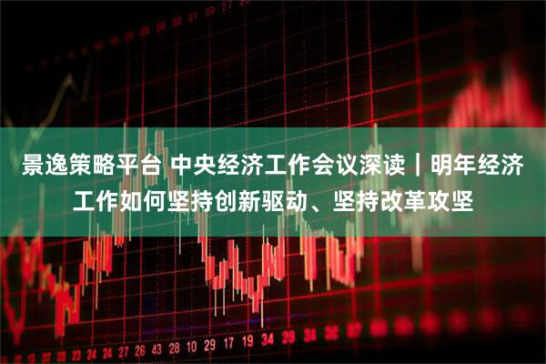 景逸策略平台 中央经济工作会议深读｜明年经济工作如何坚持创新驱动、坚持改革攻坚