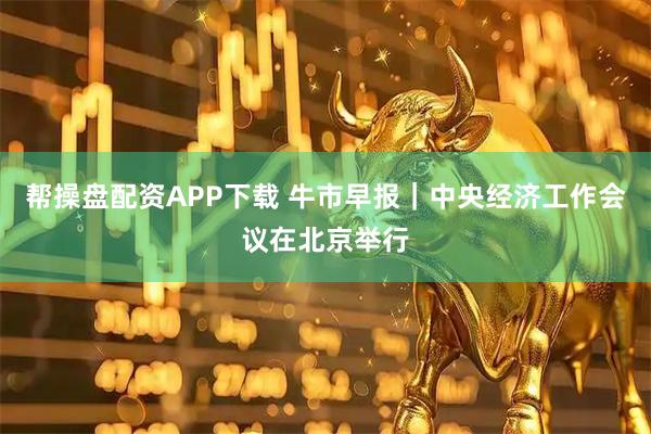 帮操盘配资APP下载 牛市早报｜中央经济工作会议在北京举行