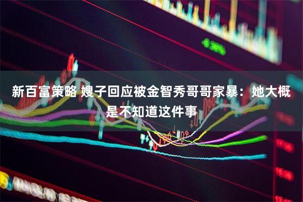 新百富策略 嫂子回应被金智秀哥哥家暴：她大概是不知道这件事