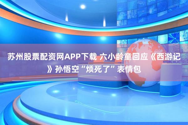 苏州股票配资网APP下载 六小龄童回应《西游记》孙悟空“烦死了”表情包