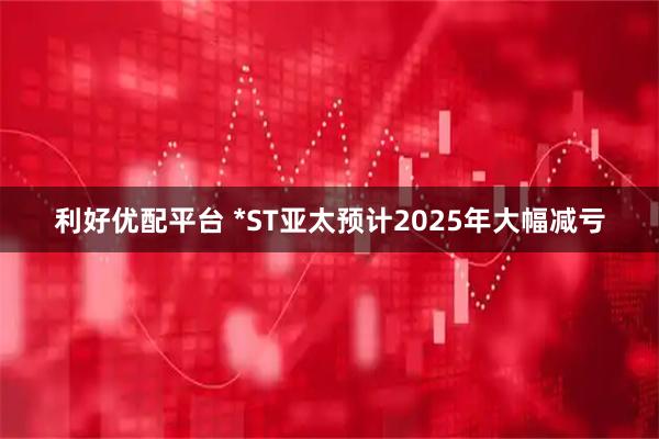 利好优配平台 *ST亚太预计2025年大幅减亏