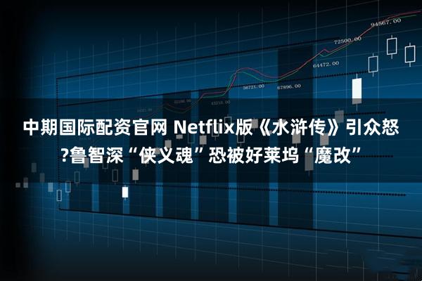 中期国际配资官网 Netflix版《水浒传》引众怒?鲁智深“侠义魂”恐被好莱坞“魔改”