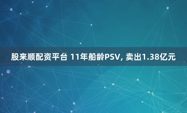 股来顺配资平台 11年船龄PSV, 卖出1.38亿元