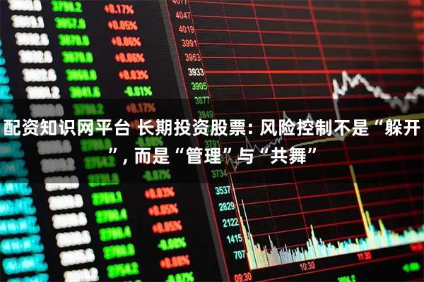 配资知识网平台 长期投资股票: 风险控制不是“躲开”, 而是“管理”与“共舞”