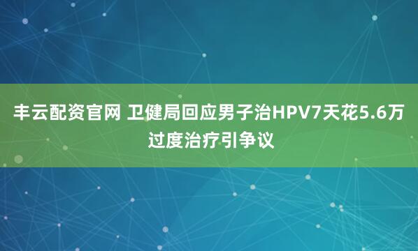 丰云配资官网 卫健局回应男子治HPV7天花5.6万 过度治疗引争议