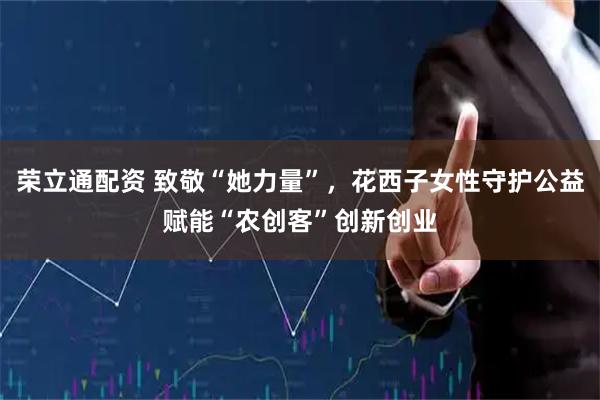 荣立通配资 致敬“她力量”，花西子女性守护公益赋能“农创客”创新创业