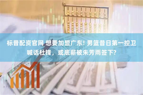 标普配资官网 想要加盟广东! 男篮昔日第一控卫喊话杜锋，或底薪被朱芳雨签下?