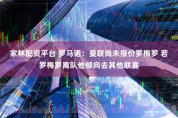 家林配资平台 罗马诺：曼联尚未报价罗梅罗 若罗梅罗离队他倾向去其他联赛