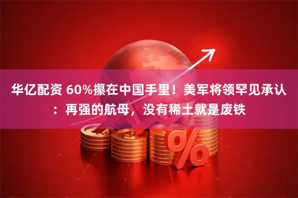 华亿配资 60%攥在中国手里!美军将领罕见承认:再强的航母,没有稀土就是废铁