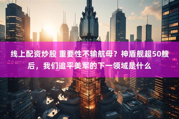 线上配资炒股 重要性不输航母?神盾舰超50艘后,我们追平美军的下一领域是什么