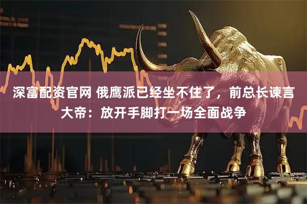 深富配资官网 俄鹰派已经坐不住了，前总长谏言大帝：放开手脚打一场全面战争